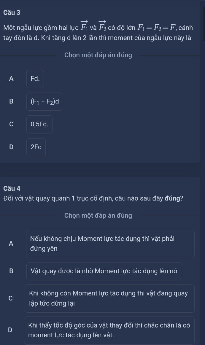 Một ngẫu lực gồm hai lực vector F_1 và vector F_2 có độ IdnF_1=F_2=F cánh
tay đòn là d. Khi tăng d lên 2 lần thì moment của ngẫu lực này là
Chọn một đáp án đúng
A Fd.
B (F_1-F_2)d
C 0,5Fd.
D 2Fd
Câu 4
Đối với vật quay quanh 1 trục cố định, câu nào sau đây đúng?
Chọn một đáp án đúng
A Nếu không chịu Moment lực tác dụng thì vật phải
đứng yên
B Vật quay được là nhờ Moment lực tác dụng lên nó
Khi không còn Moment lực tác dụng thì vật đang quay
lập tức dừng lại
Khi thấy tốc độ góc của vật thay đổi thì chắc chắn là có
D moment lực tác dụng lên vật.