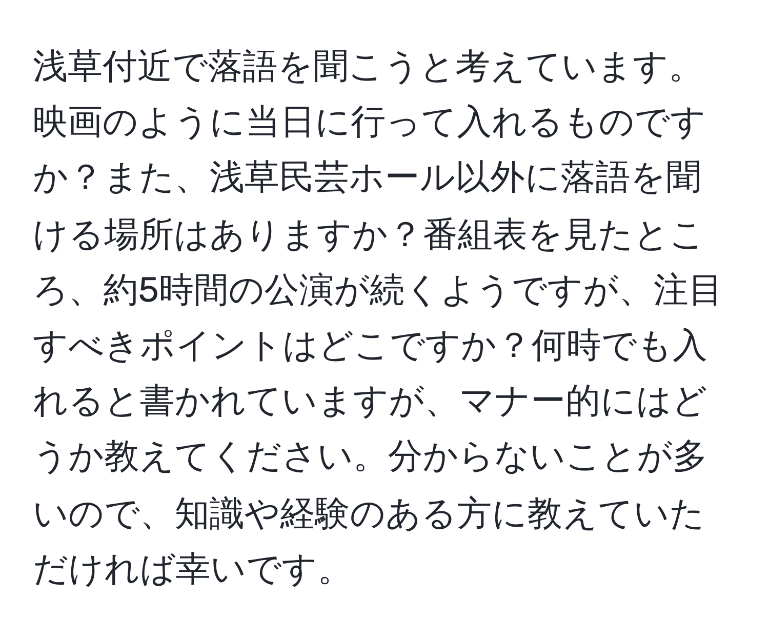 浅草付近で落語を聞こうと考えています。映画のように当日に行って入れるものですか？また、浅草民芸ホール以外に落語を聞ける場所はありますか？番組表を見たところ、約5時間の公演が続くようですが、注目すべきポイントはどこですか？何時でも入れると書かれていますが、マナー的にはどうか教えてください。分からないことが多いので、知識や経験のある方に教えていただければ幸いです。