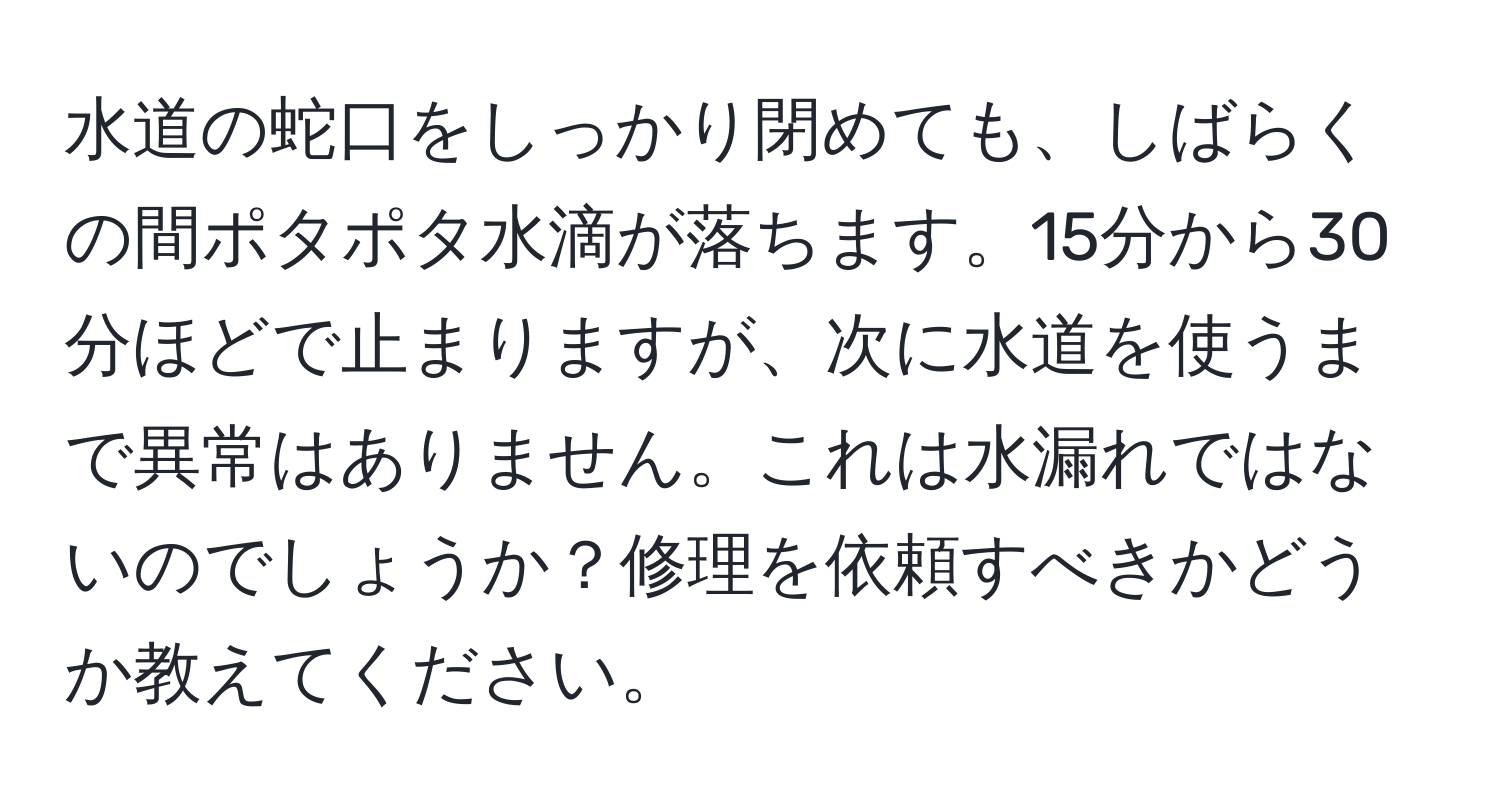 水道の蛇口をしっかり閉めても、しばらくの間ポタポタ水滴が落ちます。15分から30分ほどで止まりますが、次に水道を使うまで異常はありません。これは水漏れではないのでしょうか？修理を依頼すべきかどうか教えてください。