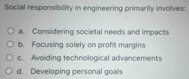 Social responsibility in engineering primarily involves:
a. Considering societal needs and impacts
b. Focusing solely on profit margins
c. Avoiding technological advancements
d. Developing personal goals