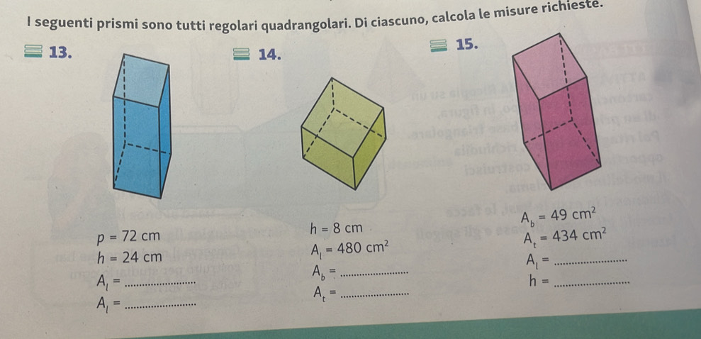 seguenti prismi sono tutti regolari quadrangolari. Di ciascuno, calcola le misure richieste. 
13.14. 15.
A_b=49cm^2
p=72cm
h=8cm
A_t=434cm^2
h=24cm
A_l=480cm^2
_ A_1=
_ A_b=
A_1= _
h= _ 
_ A_1=
_ A_t=