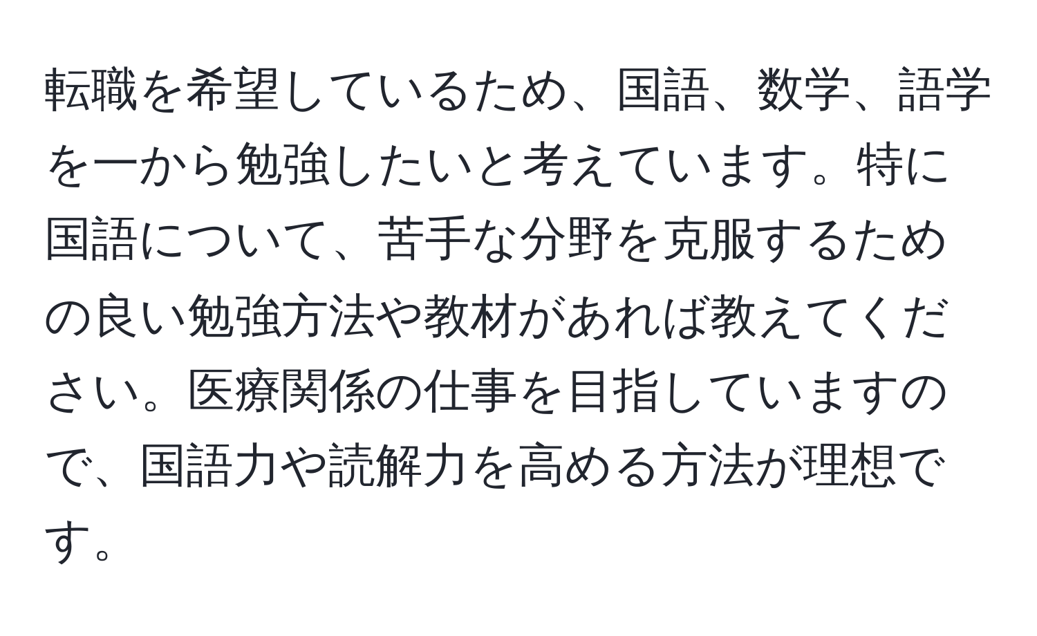 転職を希望しているため、国語、数学、語学を一から勉強したいと考えています。特に国語について、苦手な分野を克服するための良い勉強方法や教材があれば教えてください。医療関係の仕事を目指していますので、国語力や読解力を高める方法が理想です。