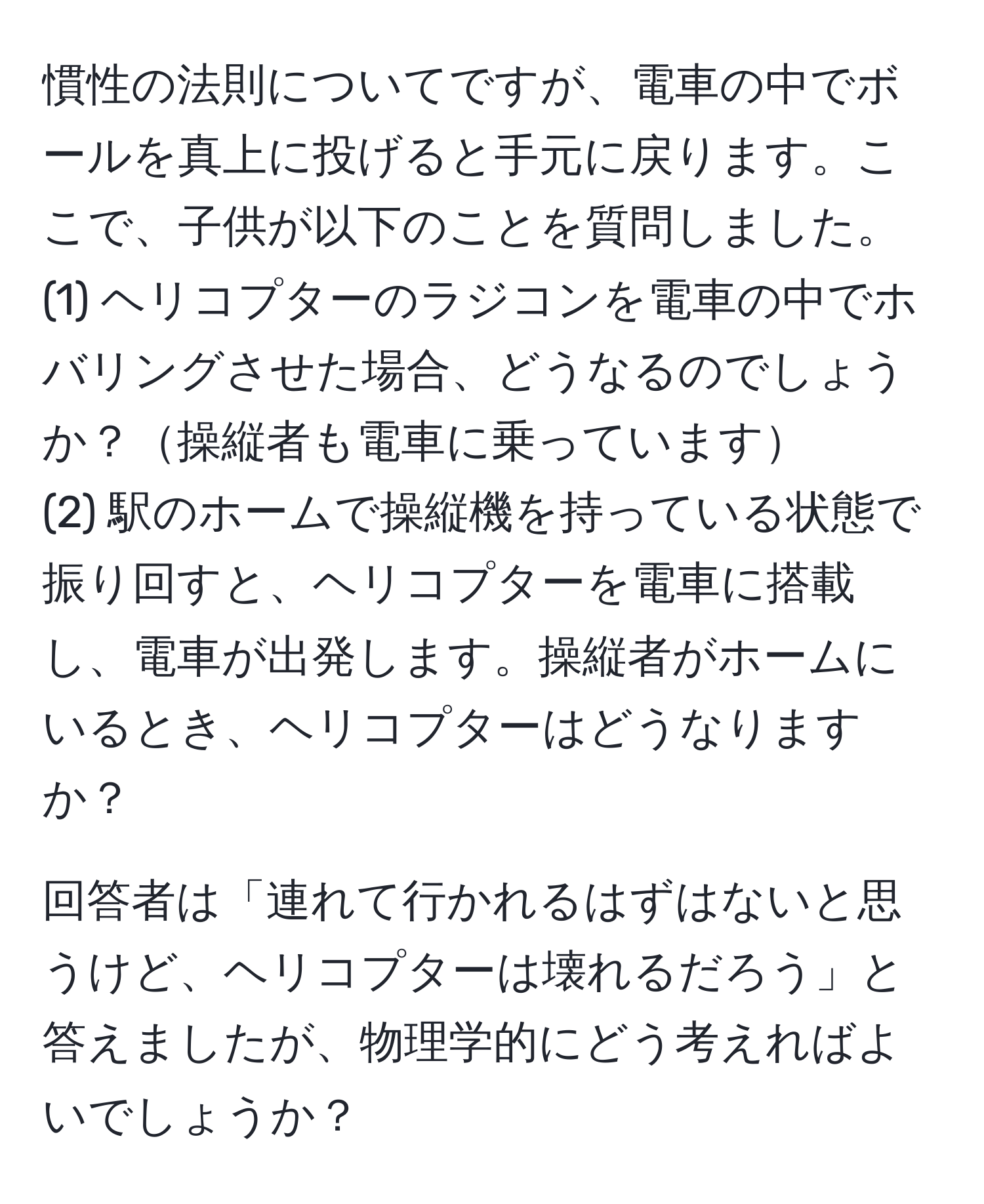 慣性の法則についてですが、電車の中でボールを真上に投げると手元に戻ります。ここで、子供が以下のことを質問しました。  
(1) ヘリコプターのラジコンを電車の中でホバリングさせた場合、どうなるのでしょうか？操縦者も電車に乗っています  
(2) 駅のホームで操縦機を持っている状態で振り回すと、ヘリコプターを電車に搭載し、電車が出発します。操縦者がホームにいるとき、ヘリコプターはどうなりますか？  

回答者は「連れて行かれるはずはないと思うけど、ヘリコプターは壊れるだろう」と答えましたが、物理学的にどう考えればよいでしょうか？