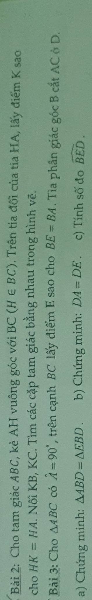 Cho tam giác ABC, kẻ AH vuông góc với BC(H∈ BC). Trên tia đối của tia HA, lấy điểm K sao 
cho HK=HA. Nối KB, KC. Tìm các cặp tam giác bằng nhau trong hình vẽ. 
Bài 3: Cho △ ABC có hat A=90° , trên cạnh BC lấy điểm E sao cho BE=BA. Tìa phân giác góc B cắt AC ở D. 
a) Chứng minh: △ ABD=△ EBD. b) Chứng minh: DA=DE c) Tính số đo widehat BED.