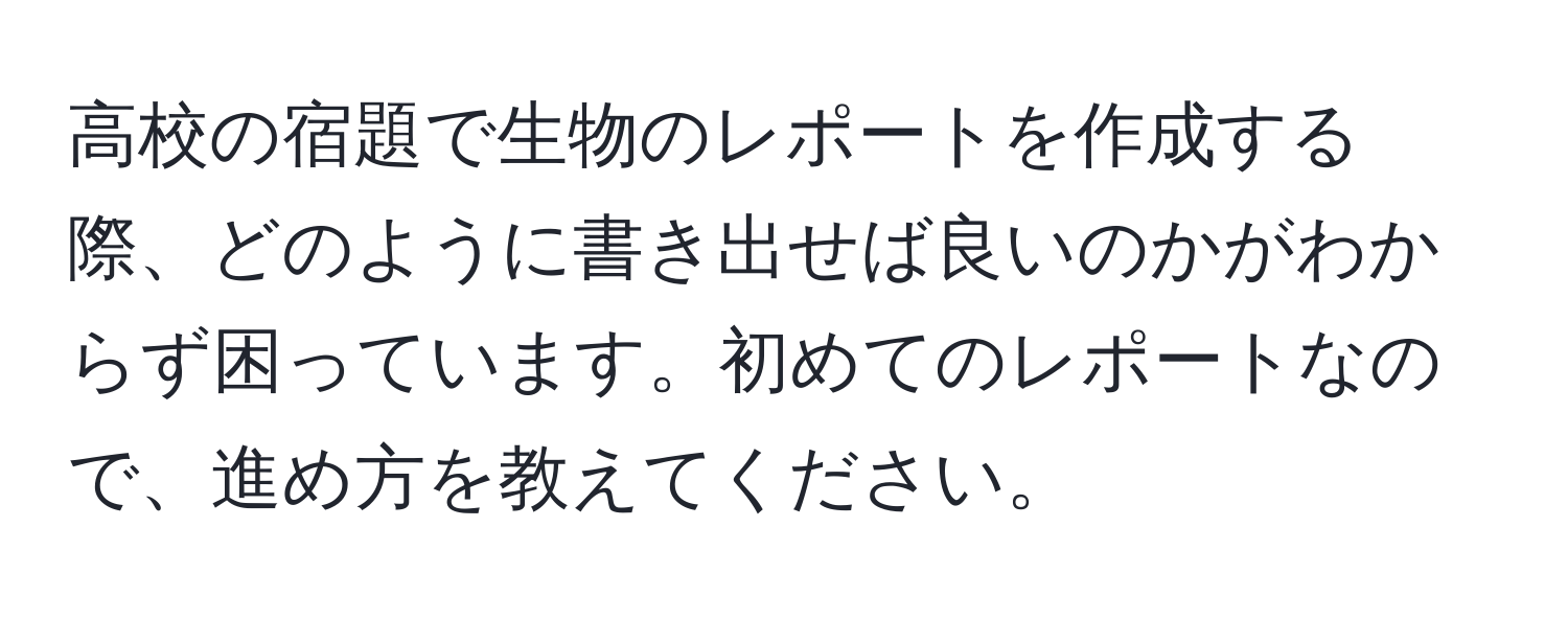 高校の宿題で生物のレポートを作成する際、どのように書き出せば良いのかがわからず困っています。初めてのレポートなので、進め方を教えてください。