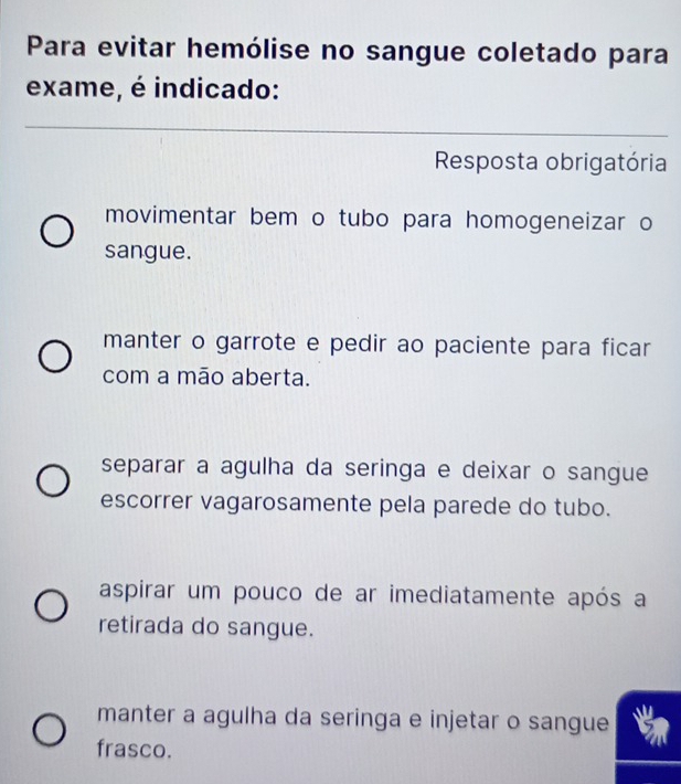 Para evitar hemólise no sangue coletado para
exame, é indicado:
_
_
Resposta obrigatória
movimentar bem o tubo para homogeneizar o
sangue.
manter o garrote e pedir ao paciente para ficar
com a mão aberta.
separar a agulha da seringa e deixar o sangue
escorrer vagarosamente pela parede do tubo.
aspirar um pouco de ar imediatamente após a
retirada do sangue.
manter a agulha da seringa e injetar o sangue
frasco.