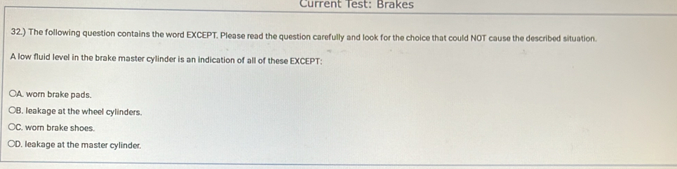 Current Test: Brakes
32.) The following question contains the word EXCEPT. Please read the question carefully and look for the choice that could NOT cause the described situation.
A low fluid level in the brake master cylinder is an indication of all of these EXCEPT:
OA. worn brake pads.
B. leakage at the wheel cylinders.
C. worn brake shoes.
○D. leakage at the master cylinder.