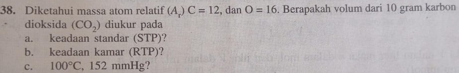 Diketahui massa atom relatif (A_r)C=12 , dan O=16. Berapakah volum dari 10 gram karbon 
dioksida (CO_2) diukur pada 
a. keadaan standar (STP)? 
b. keadaan kamar (RTP)? 
c. 100°C , 152 mmHg?