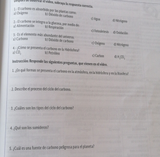 despues de ouservar el vídeo, subraya la respuesta carrecta.
1 . El carbono es absorbido par lás plantas como
al Oxigeno bl Diáxido de carbaso t) Agua d) Nitrágeno
a) Alimentación
3 - É carbono se integra a la glucosa, per medio de b) Respiración c) Fotasintesis d) Oxidación
3. - Es el elemento más abundante del universo.
a) Carbono b) Diáxido de carbons c> Origeno d) Nitrógeso
4.º ¿Cómo se presenta el carbono en la Hidrósferal? c) Carbon d H_2OO_3
a) CO_1 à) Petróllea
Instrucción: Responde las siguientes preguntas, que vienen en el vídeo.
1. ¿ En qué formas se presenta el carbono en la atmósfera, en la hidrósfera y en la litosfera
2. Describe el proceso del ciclo del carbono.
3. ¿Cuáles son los tipos del ciclo del carbono?
4. ¿Qué son los sumideros?
5. ¿Cuáll es una fuente de carbono peligrosa para el planeta?