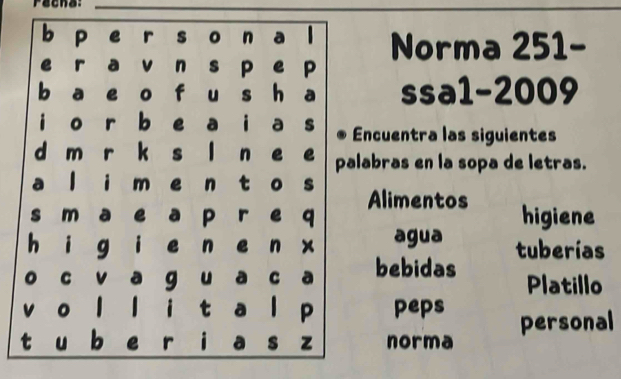 Pacna: 
Norma 251- 
ssa1-2009 
ncuentra las siguientes 
abras en la sopa de letras. 
Alimentos 
higiene 
agua tuberías 
bebidas Platillo 
peps 
norma personal