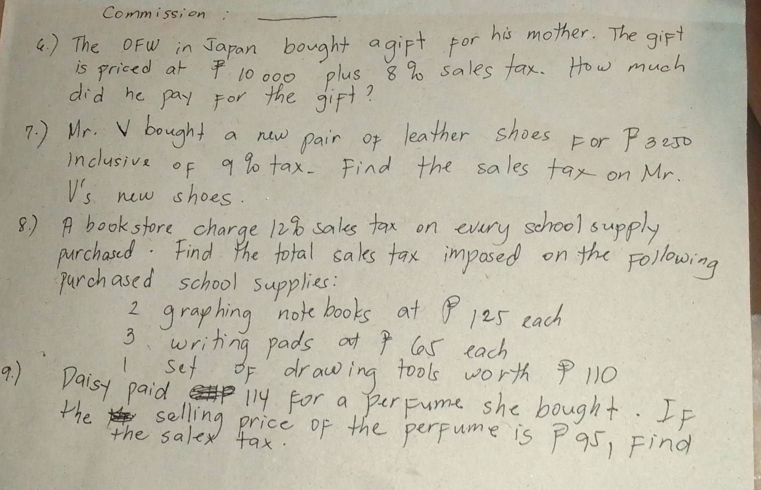 Commission:_ 
() The OFW in Japan bought agirt for his mother. The girt 
is priced at $ 10000 plus 8 % sales fax. How much 
did he pay for the gift? 
7. ) Mr. V bought a new pair of leather shoes For P3-50
inclusive of a90 tax. Find the sales fax on Mr. 
V's new shoes. 
8) A booksfore charge 128 sales tax on every school supply 
purchased. Find the total sales fax imposed on the Following 
parchased school supplies: 
2 graphing notebooks at 125 each 
3. writing pads at 9 6s each 
1set of drawing tools worth 11O
9. ) Daisy paid 
the 
l14 for a perFume she bought. If 
selling price of the perfume is P95, Find 
the salex tax.