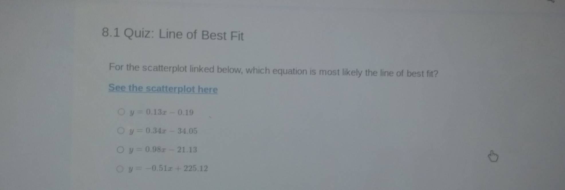 8.1 Quiz: Line of Best Fit
For the scatterplot linked below, which equation is most likely the line of best fit?
See the scatterplot here
y=0.13x-0.19
y=0.34x-34.05
y=0.98x-21.13
y=-0.51x+225.12