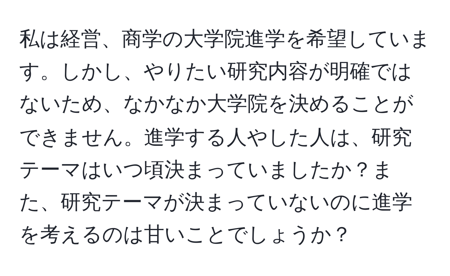 私は経営、商学の大学院進学を希望しています。しかし、やりたい研究内容が明確ではないため、なかなか大学院を決めることができません。進学する人やした人は、研究テーマはいつ頃決まっていましたか？また、研究テーマが決まっていないのに進学を考えるのは甘いことでしょうか？