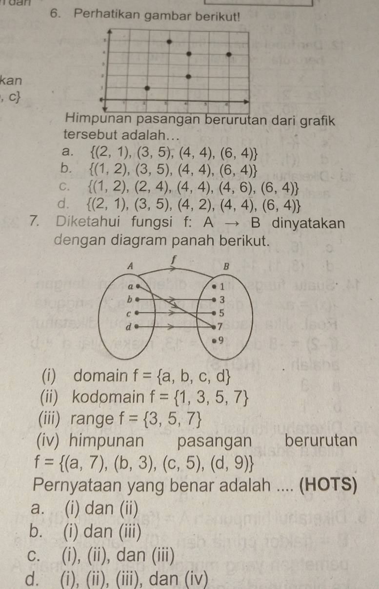 Perhatikan gambar berikut!
B
kan
1
1
, c
z
5
Himpunan pasangan berurutan dari grafik
tersebut adalah...
a.  (2,1),(3,5),(4,4),(6,4)
b.  (1,2),(3,5),(4,4),(6,4)
C.  (1,2),(2,4),(4,4),(4,6),(6,4)
d.  (2,1),(3,5),(4,2),(4,4),(6,4)
7. Diketahui fungsi f: Ato B dinyatakan
dengan diagram panah berikut.
(i) domain f= a,b,c,d
(ii) kodomain f= 1,3,5,7
(iii) range f= 3,5,7
(iv) himpunan pasangan berurutan
f= (a,7),(b,3),(c,5),(d,9)
Pernyataan yang benar adalah .... (HOTS)
a. (i) dan (ii)
b. (i) dan (iii)
c. (i), (ii), dan (iii)
d. (i), (ii), (iii), dan (iv)