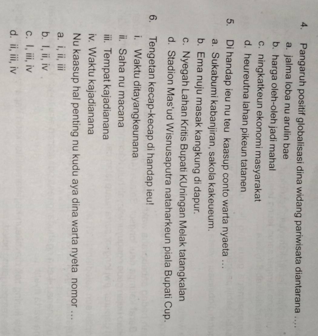 Pangaruh positif globalisasi dina widang pariwisata diantarana ....
a. jalma loba nu arulin bae
b. harga oleh-oleh jadi mahal
c. ningkatkeun ekonomi masyarakat
d. heureutna lahan pikeun tatanen
5. Di handap ieu nu teu kaasup conto warta nyaeta …
a. Sukabumi kabanjiran, sakola kakeueum.
b. Ema nuju masak kangkung di dapur.
c. Nyegah Lahan Kritis Bupati KUningan Melak tatangkalan
d. Stadion Mas'ud Wisnusaputra nataharkeun piala Bupati Cup.
6. Tengetan kecap-kecap di handap ieu!
i. Waktu ditayangkeunana
ii. Saha nu macana
iii. Tempat kajadianana
iv. Waktu kajadianana
Nu kaasup hal penting nu kudu aya dina warta nyeta nomor ...
a. i, ii, iii
b. I, ii,iv
c. I, iii, iv
d. ii, iii, iv