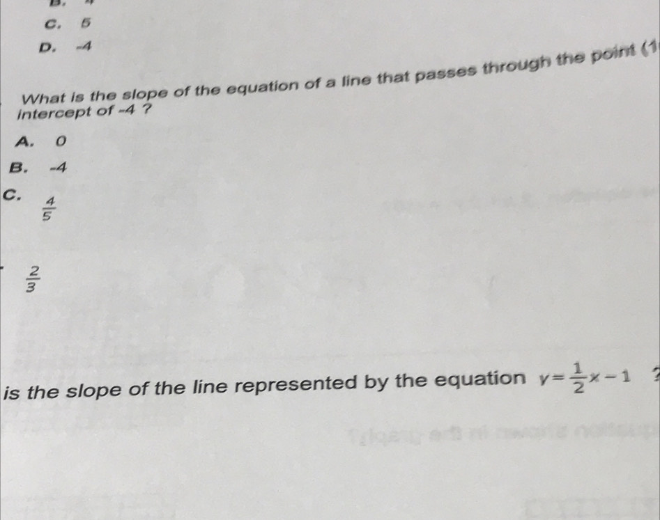 C. 5
D. -4
What is the slope of the equation of a line that passes through the point (1
intercept of -4 ?
A. 0
B. -4
C.  4/5 
 2/3 
is the slope of the line represented by the equation y= 1/2 x-1 a