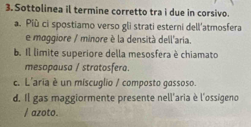 Sottolinea il termine corretto tra i due in corsivo.
a. Più ci spostiamo verso gli strati esterni dell’atmosfera
e maggiore / minore è la densità dell'aria.
b. Il limite superiore della mesosfera è chiamato
mesopausa / stratosfera.
c. L'aria è un miscuglio / composto gassoso.
d. Il gas maggiormente presente nell'aria è l'ossigeno
/ azoto.