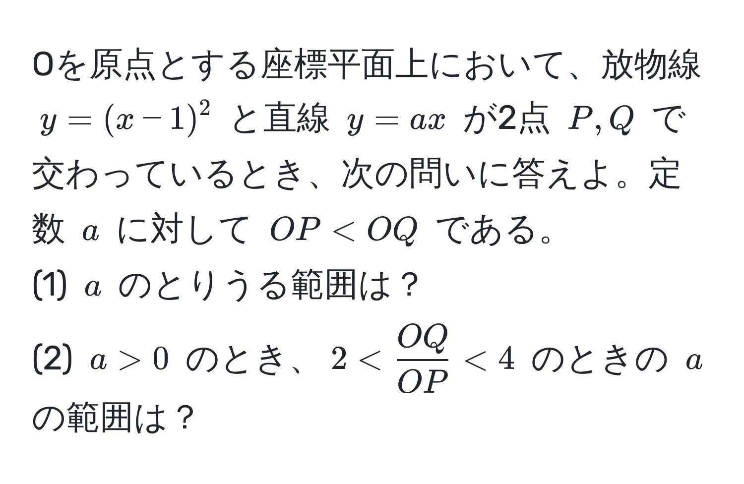 Oを原点とする座標平面上において、放物線 $y = (x - 1)^2$ と直線 $y = ax$ が2点 $P, Q$ で交わっているとき、次の問いに答えよ。定数 $a$ に対して $OP < OQ$ である。  
(1) $a$ のとりうる範囲は？  
(2) $a > 0$ のとき、$2 <  OQ/OP  < 4$ のときの $a$ の範囲は？