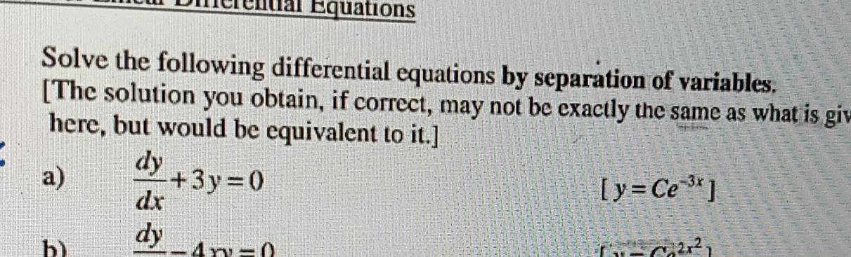 Herential Equations 
Solve the following differential equations by separation of variables. 
[The solution you obtain, if correct, may not be exactly the same as what is giv 
here, but would be equivalent to it.] 
a)  dy/dx +3y=0
[y=Ce^(-3x)]
b) frac dy-4xy=0
[x-C_22x^2]