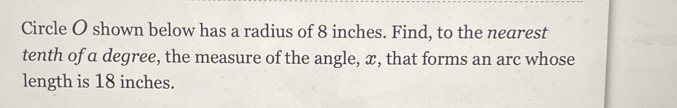 Circle O shown below has a radius of 8 inches. Find, to the nearest 
tenth of a degree, the measure of the angle, x, that forms an arc whose 
length is 18 inches.