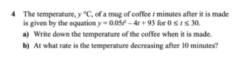 The temperature, y°C , of a mug of coffee t minutes after it is made 
is given by the equation y=0.05t^2-4t+93 for 0≤ t≤ 30. 
a) Write down the temperature of the coffee when it is made. 
b) At what rate is the temperature decreasing after 10 minutes?