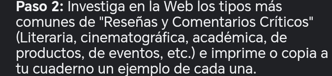 Paso 2: Investiga en la Web los tipos más 
comunes de "Reseñas y Comentarios Críticos" 
(Literaria, cinematográfica, académica, de 
productos, de eventos, etc.) e imprime o copia a 
tu cuaderno un ejemplo de cada una.