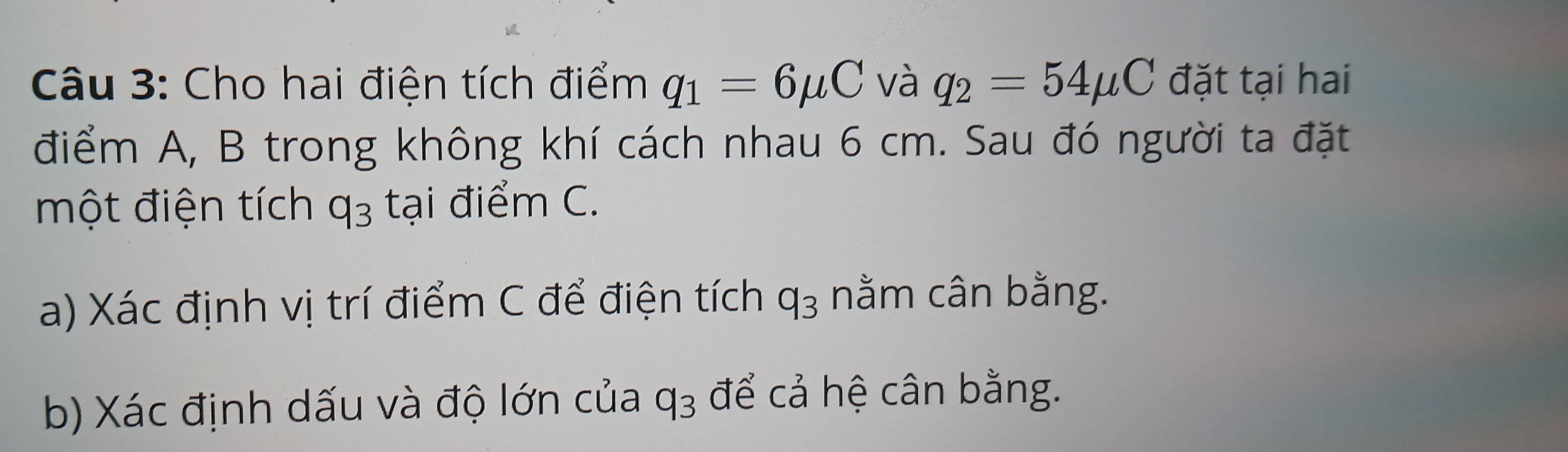 Cho hai điện tích điểm q_1=6mu C và q_2=54mu C đặt tại hai 
điểm A, B trong không khí cách nhau 6 cm. Sau đó người ta đặt 
một điện tích q_3 tại điểm C. 
a) Xác định vị trí điểm C để điện tích q_3 nằm cân bằng. 
b) Xác định dấu và độ lớn của q_3 để cả hệ cân bằng.