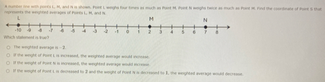 A number line with points L, M, and N is shown. Point L weighs four times as much as Point M. Point N weighs twice as much as Point M. Find the coordinate of Point S that
represents the weighted averages of Points L, M, and N.
Which statement is true?
The weighted average is -- 2.
If the weight of Point I is increased, the weighted average would increase.
If the weight of Point N is increased, the weighted average would increase.
If the weight of Point L is decreased to 2 and the weight of Point N is decreased to 1, the weighted average would decrease.