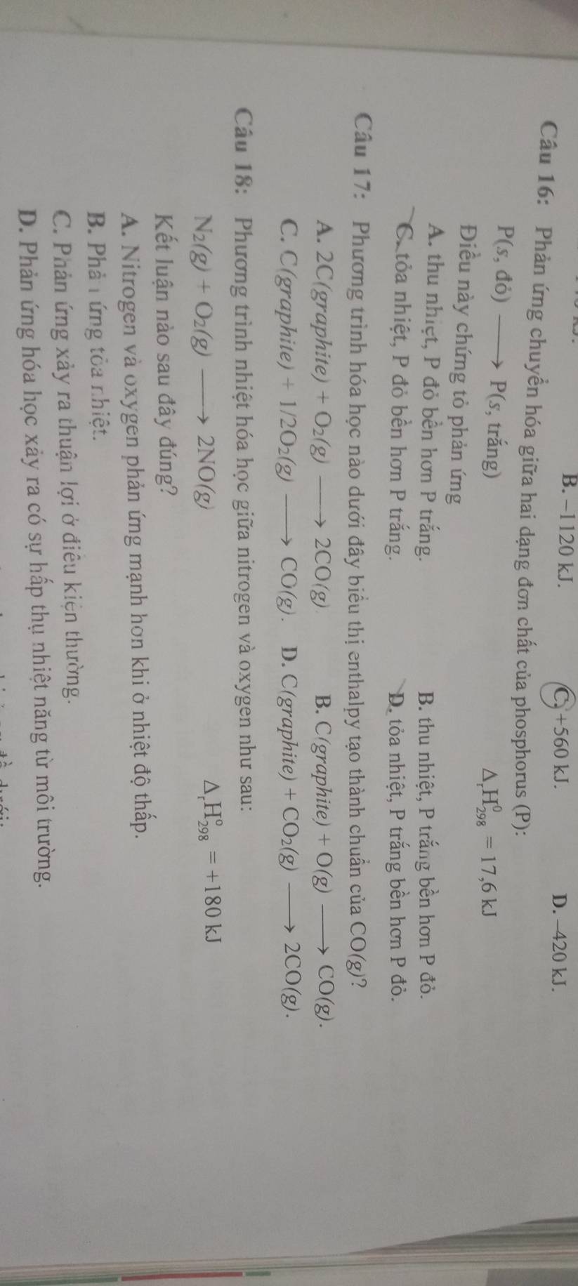 B. −1 120 kJ. C_9+560kJ. D. -420 kJ.
Câu 16: Phản ứng chuyển hóa giữa hai dạng đơn chất của phosphorus (P):
P(s,do)to P(s, , trắng)
△ _rH_(298)^0=17,6kJ
Điều này chứng tỏ phản ứng
A. thu nhiệt, P đỏ bền hơn P trắng. B. thu nhiệt, P trắng bền hơn P đỏ.
Cc tỏa nhiệt, P đỏ bền hơn P trắng. D. tỏa nhiệt, P trắng bền hơn P đỏ.
Câu 17: Phương trình hóa học nào dưới đây biểu thị enthalpy tạo thành chuẩn của CO(g) 2
A. 2C(graphite) +O_2(g)to 2CO(g) B. C( graphite) +O(g)to CO(g).
C. C(graphite)+1/2O_2(g)to CO(g). D. C(graphite) +CO_2(g)to 2CO(g). 
Câu 18: Phương trình nhiệt hóa học giữa nitrogen và oxygen như sau:
N_2(g)+O_2(g)to 2NO(g)
H_(298)°=+180kJ
Kết luận nào sau đây đúng?
A. Nitrogen và oxygen phản ứng mạnh hơn khi ở nhiệt độ thấp.
B. Phả tứng tỏa nhiệt.
C. Phản ứng xảy ra thuận lợi ở điêu kiện thường.
D. Phản ứng hóa học xảy ra có sự hấp thụ nhiệt năng từ môi trường.