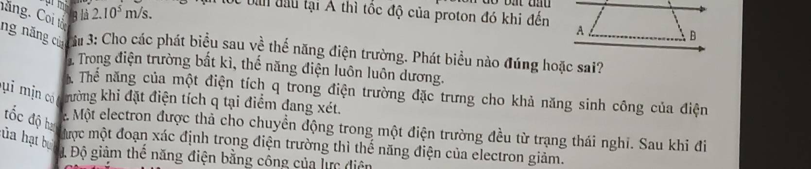 2.10^5m/s. 
Cc bàn đầu tại A thì tốc độ của proton đó khi đến 
B là 
hăng. Coi tổn 
A 
B 
ng năng chưứu 3: Cho các phát biểu sau về thế năng điện trường. Phát biểu nào đúng hoặc sai? 
1 Trong điện trường bất kì, thế năng điện luôn luôn dương. 
ể Thể năng của một điện tích q trong điện trường đặc trưng cho khả năng sinh công của điện 
u i m in có khường khi đặt điện tích q tại điểm đang xét. 
đốc độ han 
. Một electron được thả cho chuyển động trong một điện trường đều từ trạng thái nghi. Sau khi đi 
ủa hạt bu 
Mược một đoạn xác định trong điện trường thì thế năng điện của electron giảm. 
Đ Độ giảm thể năng điện bằng công của lực điện