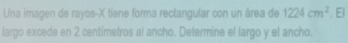 Una imagen de rayos- X tiene forma rectangular con un área de 1224cm^2. El 
largo excede en 2 centimetros al ancho. Determine el largo y el ancho.