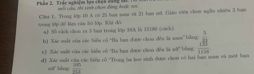 Phần 2. Trắc nghiệm lựa chọn dùng sai. Tm 
mỗi câu, thí sinh chọn đúng hoặc sai. 
Câu 1. Trong lớp 10 A có 25 bạn nam và 21 bạn nữ. Giáo viên chon ngẫu nhiên 3 bạn 
trong lớp để làm cán bô lớp. Khi đó: 
a) Số cách chon ra 3 bạn trong lớp 10A là 15180 (cách). 
b) Xác suất của các biến cố “Ba bạn được chon đều là nam” bằng:  5/33 . 
c) Xác suất của các biến cố “Ba bạn được chon đều là nữ” bằng:  133/1158 . 
d) Xác suất của các biển cố “Trong ba hoc sinh được chon có hai bạn nam và môt bạn 
nữ bằng:  105/253 .