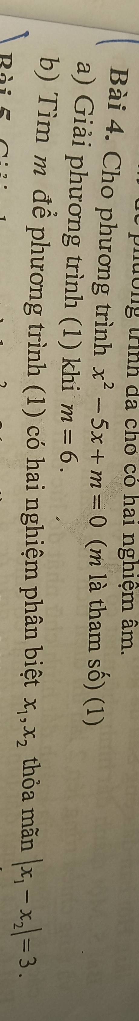 tớng trình đã chơ có hai nghiệm âm. 
Bài 4. Cho phương trình x^2-5x+m=0 (m là tham số) (1) 
a) Giải phương trình (1) khi m=6. 
b) Tìm m để phương trình (1) có hai nghiệm phân biệt x_1, x_2 thỏa mãn |x_1-x_2|=3. 
Rài -