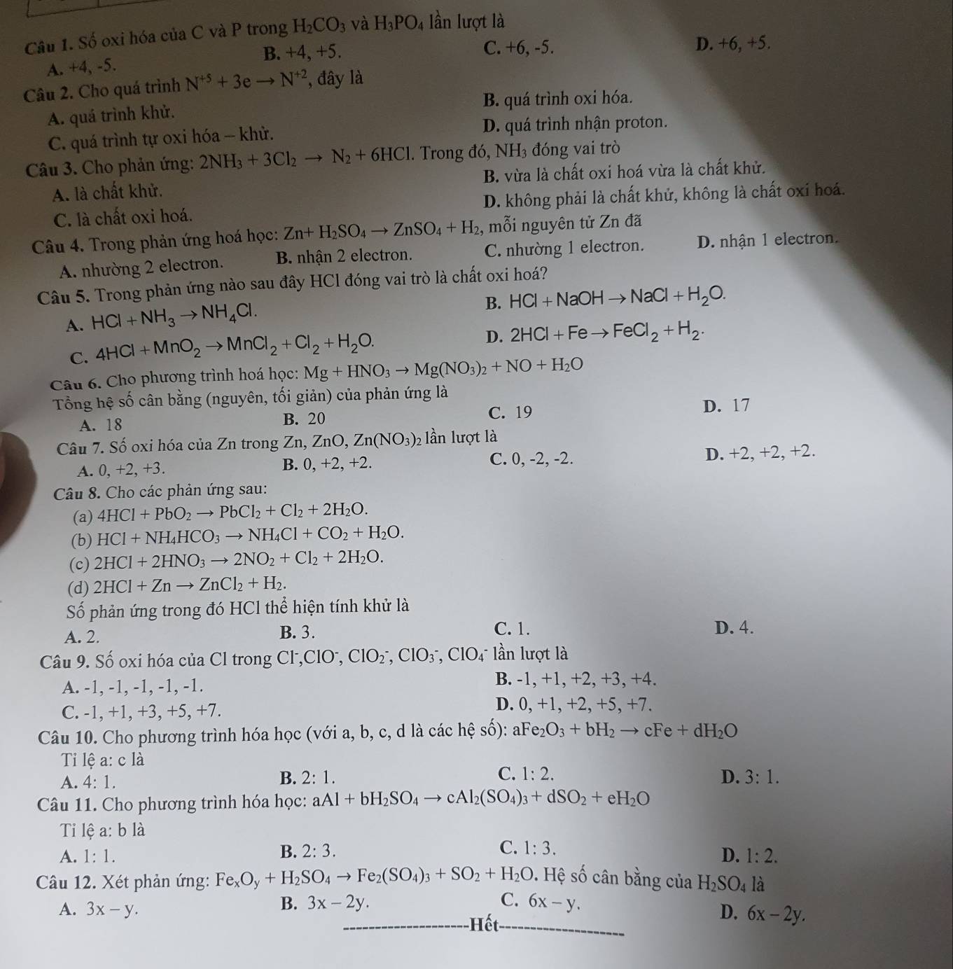 Số oxi hóa của C và P trong H_2CO_3 và H_3PO_4 lần lượt là
B. +4, +5. C. +6, -5. D. +6, +5.
A. +4,-5
Câu 2. Cho quá trình N^(+5)+3eto N^(+2) , đây là
A. quá trình khử. B. quá trình oxi hóa.
C. quá trình tự oxi hóa -- khử. D. quá trình nhận proton.
Câu 3. Cho phản ứng: 2NH_3+3Cl_2to N_2+6HCl. Trong đó, NH3 đóng vai trò
A. là chất khử. B. vừa là chất oxi hoá vừa là chất khử.
C. là chất oxi hoá. D. không phải là chất khử, không là chất oxi hoá.
Câu 4. Trong phản ứng hoá học: Zn+H_2SO_4to ZnSO_4+H_2 , mỗi nguyên tử Zn đã
A. nhường 2 electron. B. nhận 2 electron. C. nhường 1 electron. D. nhận 1 electron.
Câu 5. Trong phản ứng nào sau đây HCl đóng vai trò là chất oxi hoá?
B. HCl+NaOHto NaCl+H_2O.
A. HCl+NH_3to NH_4Cl.
C. 4HCl+MnO_2to MnCl_2+Cl_2+H_2O.
D. 2HCl+Feto FeCl_2+H_2.
Câu 6. Cho phương trình hoá học: Mg+HNO_3to Mg(NO_3)_2+NO+H_2O
Tổng hệ số cân bằng (nguyên, tối giản) của phản ứng là
A. 18 B. 20 C. 19
D. 17
Câu 7. Số oxi hóa của Zn trong Zn,ZnO,Zn(NO_3) 92 lần lượt là
A. 0, +2, +3. B. 0, +2, +2. C. 0, -2, -2. D. +2, +2, +2.
Câu 8. Cho các phản ứng sau:
(a) 4HCl+PbO_2to PbCl_2+Cl_2+2H_2O.
(b) HCl+NH_4HCO_3to NH_4Cl+CO_2+H_2O.
(c) 2HCl+2HNO_3to 2NO_2+Cl_2+2H_2O.
(d) 2HCl+Znto ZnCl_2+H_2.
Số phản ứng trong đó HCl thể hiện tính khử là
C. 1.
A. 2. B. 3. D. 4.
Câu 9. Số oxi hóa của Cl trong C () CIO^-, ClO_2^(-,ClO_3^- ,ClO_4) * lần lượt là
A. -1, -1, -1, -1, -1.
B. -1, +1, +2, +3, +4.
C. -1, +1, +3, +5, +7.
D. 0, +1, +2, +5, +7.
Câu 10. Cho phương trình hóa học (với a, b, c, d là các hệ số): aFe_2O_3+bH_2to cFe+dH_2O
Ti lệ a: c là
A. 4:1.
C. 1:2. D.
B. 2:1. 3:1.
Câu 11. Cho phương trình hóa học: aAl+bH_2SO_4to cAl_2(SO_4)_3+dSO_2+eH_2O
Ti lệ a: h| a
B. 2:3. C. 1:3.
A. 1:1. D. 1:2.
Câu 12. Xét phản ứng: Fe_xO_y+H_2SO_4to Fe_2(SO_4)_3+SO_2+H_2O 9. Hệ số cân bằng của H_2SO_4 là
B. 3x-2y. C. 6x-y.
A. 3x-y. D. 6x-2y.
Hết