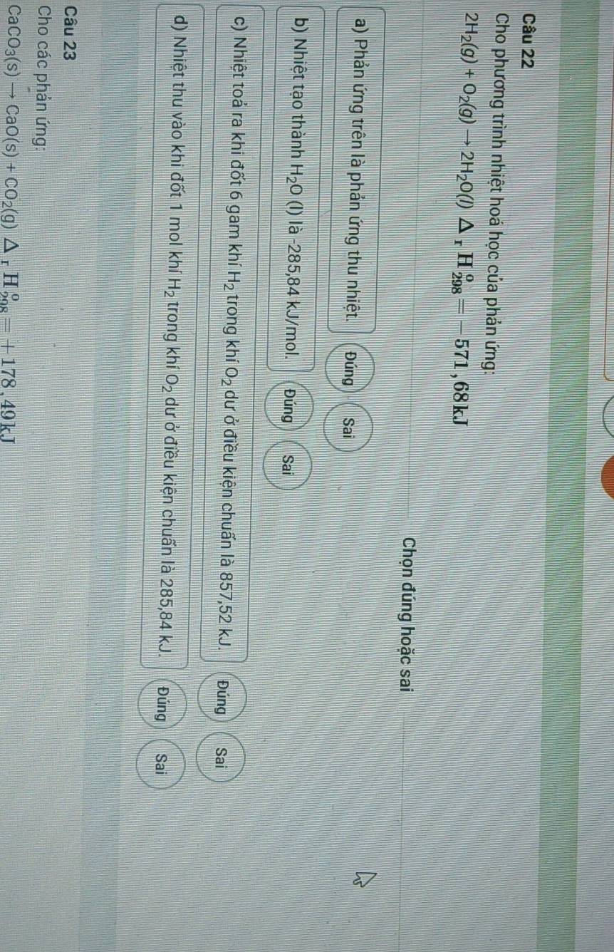 Cho phương trình nhiệt hoá học của phản ứng:
2H_2(g)+O_2(g)to 2H_2O(l)△ _rH_(298)^o=-571,68kJ
Chọn đúng hoặc sai
a) Phản ứng trên là phản ứng thu nhiệt. Đúng Sai
b) Nhiệt tạo thành H_2O (l) là -285,84 kJ/mol. Đúng Sai
c) Nhiệt toả ra khi đốt 6 gam khí H_2 trong khí O_2 dư ở điều kiện chuẩn là 857,52 kJ. Đúng Sai
d) Nhiệt thu vào khi đốt 1 mol khí H_2 trong khí O_2 dư ở điều kiện chuẩn là 285,84 kJ. Đúng Sai
Câu 23
Cho các phản ứng:
CaCO_3(s)to CaO(s)+CO_2(g)△ _rH_(208)^o=+178,49kJ