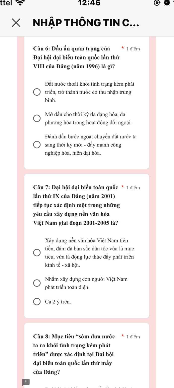 ttel 12:46 
NHẠP THÔNG TIN C...
Câu 6: Dấu ấn quan trọng của * 1 điểm
Đại hội đại biểu toàn quốc lần thứ
VIII của Đảng (năm 1996) là gì?
Đất nước thoát khỏi tình trạng kém phát
triển, trở thành nước có thu nhập trung
bình.
Mở đầu cho thời kỳ đa dạng hóa, đa
phương hóa trong hoạt động đối ngoại.
Đánh dấu bước ngoặt chuyển đất nước ta
sang thời kỳ mới - đẩy mạnh công
nghiệp hóa, hiện đại hóa.
Câu 7: Đại hội đại biểu toàn quốc * 1 điểm
lần thứ IX của Đảng (năm 2001)
tiếp tục xác định một trong những
yêu cầu xây dựng nền văn hóa
Việt Nam giai đoạn 2001-2005 là?
Xây dựng nền văn hóa Việt Nam tiên
tiến, đậm đà bản sắc dân tộc vừa là mục
tiêu, vừa là động lực thúc đầy phát triển
kinh tế - xã hội.
Nhằm xây dựng con người Việt Nam
phát triển toàn diện.
Cả 2 ý trên.
Câu 8: Mục tiêu “sớm đưa nước * 1 điểm
ta ra khỏi tình trạng kém phát
triển' được xác định tại Đại hội
đại biểu toàn quốc lần thứ mấy
của Đảng?