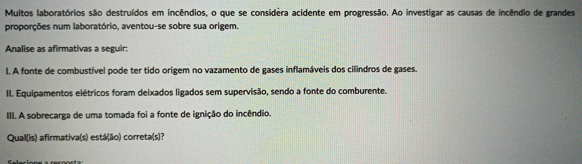 Muitos laboratórios são destruídos em incêndios, o que se considera acidente em progressão. Ao investigar as causas de incêndio de grandes 
proporções num laboratório, aventou-se sobre sua origem. 
Analise as afirmativas a seguir: 
I. A fonte de combustível pode ter tido origem no vazamento de gases inflamáveis dos cilindros de gases. 
II. Equipamentos elétricos foram deixados ligados sem supervisão, sendo a fonte do comburente. 
III. A sobrecarga de uma tomada foi a fonte de ignição do incêndio. 
Qual(is) afirmativa(s) está(ão) correta(s)?