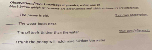 Observations/Prior knowledge of pennies, water, and oil 
Mark below which statements are observations and which statements are inferences: 
_The penny is old. Your own observation: 
_The water looks clear. 
_The oil feels thicker than the water. Your own inference: 
_ 
I think the penny will hold more oil than the water.