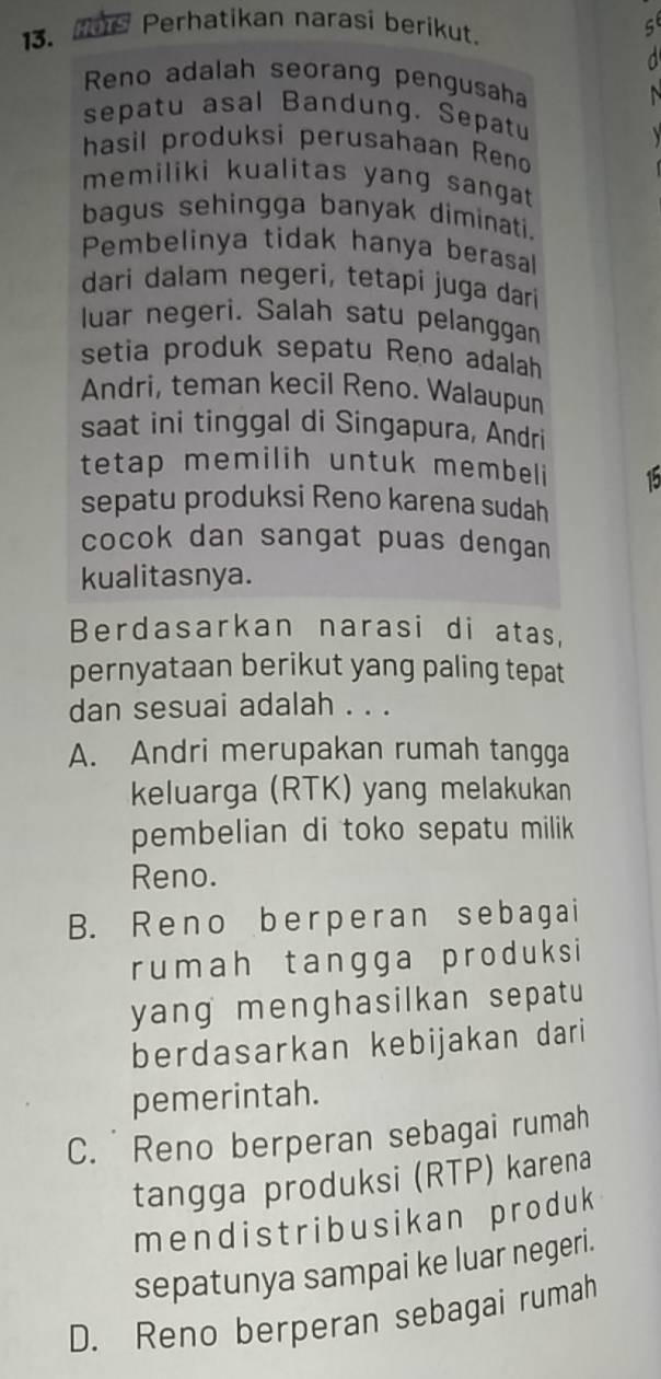 Perhatikan narasi berikut.
5
Reno adalah seorang pengusaha
sepatu asal Bandung. Sepatu

hasil produksi perusahaan Reno
memiliki kualitas yang sangat 
bagus sehingga banyak diminati.
Pembelinya tidak hanya berasal
dari dalam negeri, tetapí juga dari
luar negeri. Salah satu pelanggan
setia produk sepatu Reno adalah
Andri, teman kecil Reno. Walaupun
saat ini tinggal di Singapura, Andri
tetap memilih untuk membeli 15
sepatu produksi Reno karena sudah
cocok dan sangat puas dengan
kualitasnya.
Berdasarkan narasi di atas,
pernyataan berikut yang paling tepat
dan sesuai adalah . . .
A. Andri merupakan rumah tangga
keluarga (RTK) yang melakukan
pembelian di toko sepatu milik 
Reno.
B. Reno berperan sebagai
rumah tangga produksi
yang menghasilkan sepatu 
berdasarkan kebijakan dari
pemerintah.
C. Reno berperan sebagai rumah
tangga produksi (RTP) karena
mendistribusikan produk
sepatunya sampai ke luar negeri.
D. Reno berperan sebagai rumah