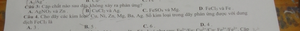 A. Ag^+. 
Câu 3: Cặp chất nào sau đây không xảy ra phản ứng?
A. AgNO_3 và Zn. B. CuCl₂ và Ag. C. FeSO₄ và Mg. D. FeCl_3 vaF e .
Câu 4. Cho dãy các kim loại: Cu, Ni, Zn, Mg, Ba, Ag. Số kim loại trong dãy phản ứng được với dung
dịch FeCl₃ là C. 6 . Ee^(2+)/Fe· Cu^(2+)/Cu· Fe^(3+)/Fe^(2+) Căn
A. 3. B. 5. D. 4.