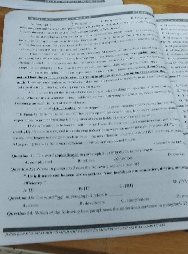 C. Paragoaph 3
D. Vaeh 4

A. Paragraph B. Paragraph 2
Read the following passge about powering and mirk the leiter A. B. C or I an your answer sen
A. Al mes tng 5
indiente the bea answer to each of the following questions from 31 to 40
B. At crestes random
Arrificial intelligence (AL) is no longer just a bux/word; it's quickly becoming an everyde
C. Al internipta ne
that's Gansforming how we use reclinology. From chabors that can have genoie, emgaging caoens
D. Ai stuggles to B
with custumers around the clock, to smart home devices that respond to our voice commands. Al weation Ms Whach of w
A. Al persomtion
us closer to a world where machmes feel almost human.
Fake, for example, honw busnesses are embracing At powered chatbots. These digital hel, B. Al stroggles t
just giving standard responses-- they're learning from imeractions, becoming mors suphisticated ... C. Al hoves on
offering the kind of customer service that teels more personal, even at 3 a m. It's no wonder thas m. D. A prorms
companies are jumping on board, as it saves time and resources while keeping customers happy dion 36c The ph
At is also reshaping our online experiences by making them more personalised. If you sera, A. artificial
noticed how the products you're most interested in always seem to pop up on your screen, thac C. nod real
WOrk. These systems analyse our browsing habits and tnior content specifically to us, making techocation 37: Acc Hnw !
feef like it's truly listening and adapting to what we want. A. They
And let's not forget the rise of robotic systems, which are taking on tasks that once seemed o
reach. Whether it's in manifacturing, healtheare, or even delivering our groceries, robots powered by B. They C. The
hecoming an essential part of the workforce. p. ”
In the realm of victual reality. At has stepped up its game, creating environments that are als,
indistinguishablé from the real world. This opens up endless possibilities, from more immersive gams stion 3    
experiences to groundbreaking training simulations in fields like medicine and aviation. w.
[1] As AI continues to weave itself into our lives, it's clear that this technology isn't just a pass, C
trend. [II] It's here to stay, and it's reshaping industries in ways we never thought possible. [1]Whic,   
are still challenges to navigate, such as becoming more 'human-understandable",[IV] one thing is cera
oti
AI is paving the way for a more efficient, intuitive, and connected future.
( Adapied from BBC ).
_
Question 31: The word sophisticated in paragraph 2 is OPPOSTTE in meaning to D. chaotic
A. complicated B. refined C simple
Question 32: Where in paragraph 2 does the following sentence best fit?
''Its influence can be seen across sectors, from healtheare to education, driving innovas
efficiency."
A. [1] B. [11] C. [III D. [IV]
Question 33: The word ''we'' in paragraph 3 refers to _D. ms
A. users B. developers C. contributors
Question 34: Which of the following best paraphrases the underlined sentence in paragraph 3?
Đ ăng bàn đuy nhật bởi vô minh nhí và nguyên minh phát - 677 688 0/14 - 9946 117433