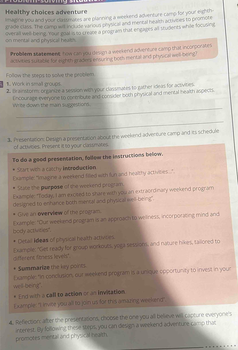 Healthy choices adventure 
Imagine you and your classmates are planning a weekend adventure camp for your eighth- 
grade class. The camp will include various physical and mental health activities to promote 
overall well-being. Your goal is to create a program that engages all students while focusing 
on mental and physical health. 
Problem statement: how can you design a weekend adventure camp that incorporates 
activities suitable for eighth-graders ensuring both mental and physical well-being? 
Follow the steps to solve the problem. 
1. Work in small groups. 
2. Brainstorm: organize a session with your classmates to gather ideas for activities. 
Encourage everyone to contribute and consider both physical and mental health aspects. 
_ 
Write down the main suggestions. 
_ 
3. Presentation: Design a presentation about the weekend adventure camp and its schedule 
of activities. Present it to your classmates. 
To do a good presentation, follow the instructions below. 
Start with a catchy introduction. 
Example: “Imagine a weekend filled with fun and healthy activities..”. 
State the purpose of the weekend program. 
Example: “Today, I am excited to share with you an extraordinary weekend program 
designed to enhance both mental and physical well-being”. 
Give an overview of the program. 
Example: “Our weekend program is an approach to wellness, incorporating mind and 
body activities". 
Detail ideas of physical health activities. 
Example: “Get ready for group workouts, yoga sessions, and nature hikes, tailored to 
different fitness levels". 
Summarize the key points. 
Example: “In conclusion, our weekend program is a unique opportunity to invest in your 
well-being". 
End with a call to action or an invitation. 
Example: “I invite you all to join us for this amazing weekend”. 
4. Reflection: after the presentations, choose the one you all believe will capture everyone's 
interest. By following these steps, you can design a weekend adventure camp that 
promotes mental and physical health.