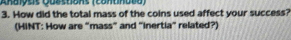 Aralyss Questions (contindea) 
3. How did the total mass of the coins used affect your success? 
(HINT: How are “mass” and “inertia” related?)