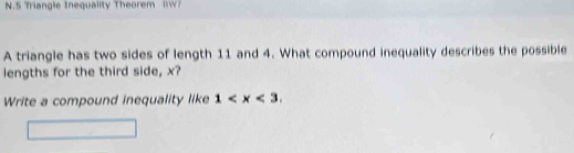 Triangle Inequality Theorem W 
A triangle has two sides of length 11 and 4. What compound inequality describes the possible 
lengths for the third side, x? 
Write a compound inequality like 1 .