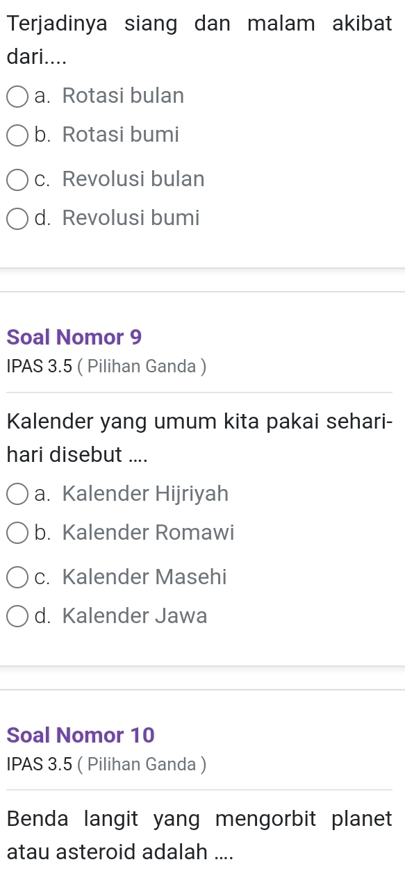 Terjadinya siang dan malam akibat
dari....
a. Rotasi bulan
b. Rotasi bumi
c. Revolusi bulan
d. Revolusi bumi
Soal Nomor 9
IPAS 3.5 ( Pilihan Ganda )
Kalender yang umum kita pakai sehari-
hari disebut ....
a. Kalender Hijriyah
b. Kalender Romawi
c. Kalender Masehi
d. Kalender Jawa
Soal Nomor 10
IPAS 3.5 ( Pilihan Ganda )
Benda langit yang mengorbit planet
atau asteroid adalah ....