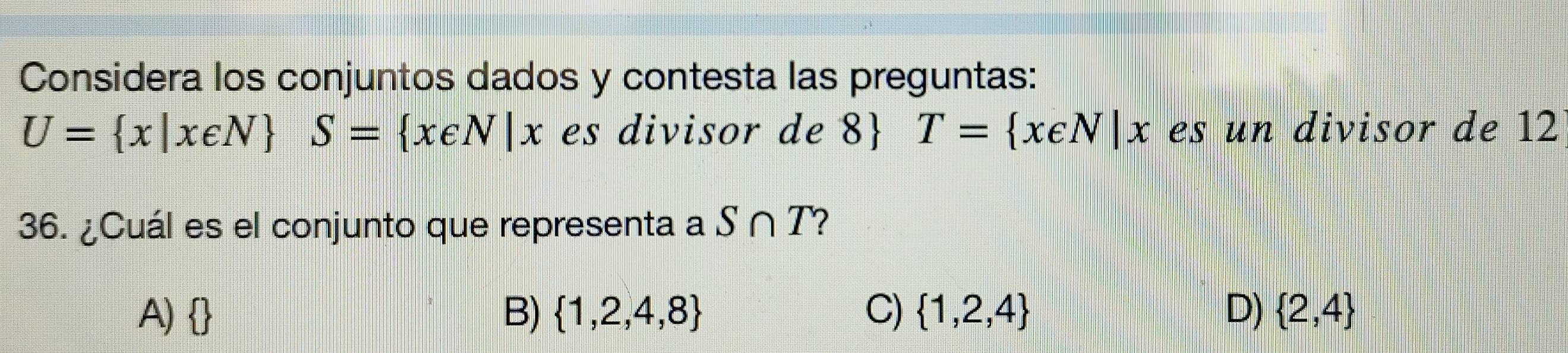 Considera los conjuntos dados y contesta las preguntas:
U= x|x∈ N S= x∈ N|x es divisor de 8 T= x∈ N|x es un divisor de 12
36. ¿Cuál es el conjunto que representa a S∩ T ?
A)  B)  1,2,4,8 C)  1,2,4 D)  2,4