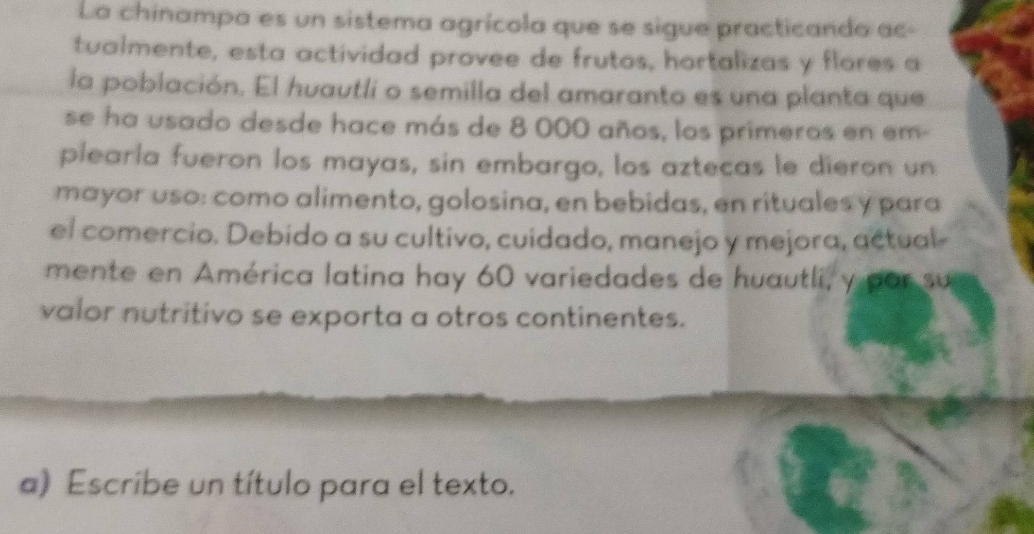 La chinampa es un sistema agrícola que se sigue practicando ac- 
tualmente, esta actividad provee de frutos, hortalizas y flores a 
la población. El huautli o semilla del amaranto es una planta que 
se ha usado desde hace más de 8 000 años, los primeros en em- 
plearla fueron los mayas, sin embargo, los aztecas le dieron un 
mayor uso: como alimento, golosina, en bebidas, en rituales y para 
el comercio. Debido a su cultivo, cuidado, manejo y mejora, actual- 
mente en América latina hay 60 variedades de huautli, y por su 
valor nutritivo se exporta a otros continentes. 
a) Escribe un título para el texto.