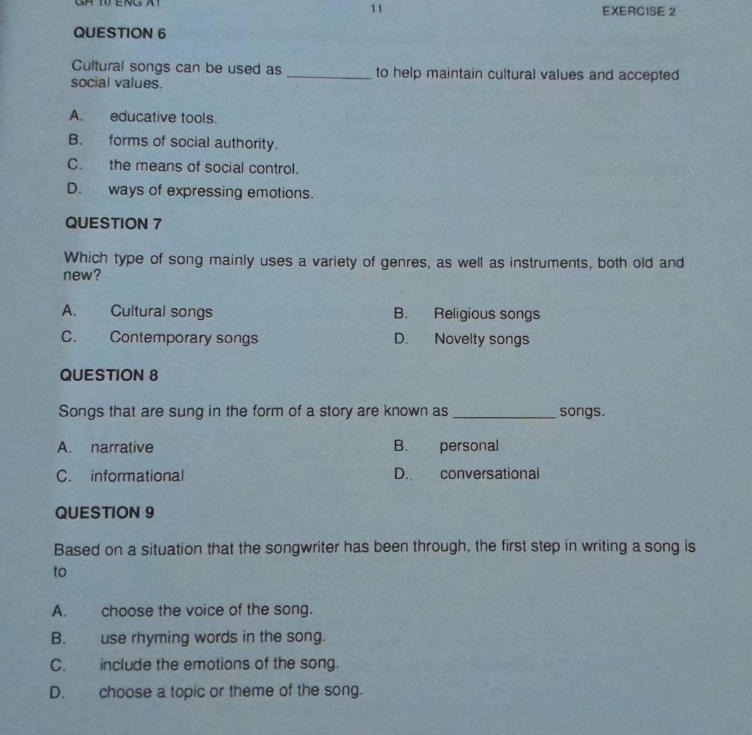 Cultural songs can be used as _to help maintain cultural values and accepted
social values.
A. educative tools.
B. forms of social authority.
C. the means of social control.
D. ways of expressing emotions.
QUESTION 7
Which type of song mainly uses a variety of genres, as well as instruments, both old and
new?
A. Cultural songs B. Religious songs
C. Contemporary songs D. Novelty songs
QUESTION 8
Songs that are sung in the form of a story are known as _songs.
A. narrative B. personal
C. informational D. conversational
QUESTION 9
Based on a situation that the songwriter has been through, the first step in writing a song is
to
A. choose the voice of the song.
B. use rhyming words in the song.
C. include the emotions of the song.
D. choose a topic or theme of the song.