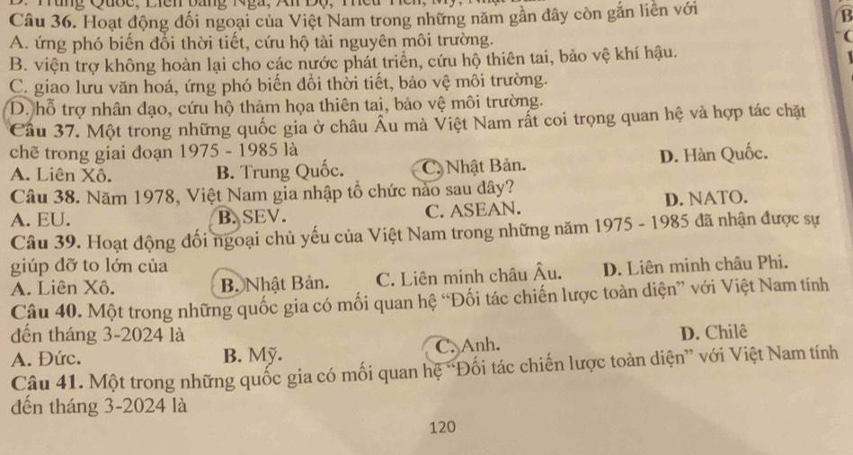 Hoạt động đối ngoại của Việt Nam trong những năm gần đây còn gắn liền với
B
A. ứng phó biến đổi thời tiết, cứu hộ tài nguyên môi trường. (
B. viện trợ không hoàn lại cho các nước phát triển, cứu hộ thiên tai, bảo vệ khí hậu.
C. giao lưu văn hoá, ứng phó biến đổi thời tiết, bảo vệ môi trường.
D. hỗ trợ nhân đạo, cứu hộ thảm họa thiên tai, bảo vệ môi trường.
Câu 37. Một trong những quốc gia ở châu Âu mà Việt Nam rất coi trọng quan hệ và hợp tác chặt
chẽ trong giai đoạn 1975 - 1985 là
A. Liên Xô. B. Trung Quốc. C. Nhật Bản. D. Hàn Quốc.
Câu 38. Năm 1978, Việt Nam gia nhập tổ chức nào sau dây?
A. EU. B. SEV. C. ASEAN. D. NATO.
Câu 39. Hoạt động đối ngoại chủ yếu của Việt Nam trong những năm 1975 - 1985 đã nhận được sự
giúp dỡ to lớn của
A. Liên Xô. B. Nhật Bản. C. Liên minh châu Âu. D. Liên minh châu Phi.
Câu 40. Một trong những quốc gia có mối quan hệ “Đối tác chiến lược toàn diện” với Việt Nam tính
đến tháng 3-2024 là
A. Đức. B. Mỹ. C. Anh. D. Chilê
Câu 41. Một trong những quốc gia có mối quan hệ “Đối tác chiến lược toàn diện” với Việt Nam tính
đến tháng 3-2024 là
120