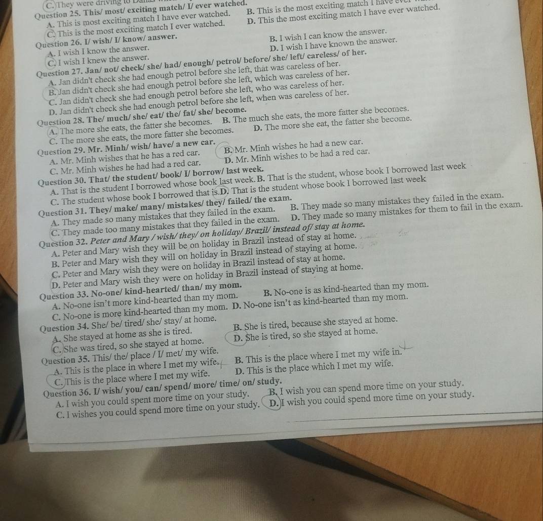 They were driving to Dana
Question 25. This/ most/ exciting match/ I/ ever watched.
A. This is most exciting match I have ever watched. B. This is the most exciting match I have
C. This is the most exciting match I ever watched. D. This the most exciting match I have ever watched.
Question 26. I/ wish/ I/ know/ answer.
A. I wish I know the answer. B. I wish I can know the answer.
C. I wish I knew the answer. D. I wish I have known the answer.
Question 27. Jan/ not/ check/ she/ had/ enough/ petrol/ before/ she/ left/ careless/ of her.
A. Jan didn't check she had enough petrol before she left, that was careless of her.
B. Jan didn't check she had enough petrol before she left, which was careless of her.
C. Jan didn't check she had enough petrol before she left, who was careless of her.
D. Jan didn't check she had enough petrol before she left, when was careless of her.
Question 28. The/ much/ she/ eat/ the/ fat/ she/ become.
A. The more she eats, the fatter she becomes. B. The much she eats, the more fatter she becomes.
C. The more she eats, the more fatter she becomes. D. The more she eat, the fatter she become.
Question 29. Mr. Minh/ wish/ have/ a new car.
A. Mr. Minh wishes that he has a red car. B. Mr. Minh wishes he had a new car.
C. Mr. Minh wishes he had had a red car. D. Mr. Minh wishes to be had a red car.
Question 30. That/ the student/ book/ I/ borrow/ last week.
A. That is the student I borrowed whose book last week. B. That is the student, whose book I borrowed last week
C. The student whose book I borrowed that is.D. That is the student whose book I borrowed last week
Question 31. They/ make/ many/ mistakes/ they/ failed/ the exam.
A. They made so many mistakes that they failed in the exam. B. They made so many mistakes they failed in the exam.
C. They made too many mistakes that they failed in the exam. D. They made so many mistakes for them to fail in the exam.
Question 32. Peter and Mary / wish/ they/ on holiday/ Brazil/ instead of/ stay at home.
A. Peter and Mary wish they will be on holiday in Brazil instead of stay at home.
B. Peter and Mary wish they will on holiday in Brazil instead of staying at home.
C. Peter and Mary wish they were on holiday in Brazil instead of stay at home.
D. Peter and Mary wish they were on holiday in Brazil instead of staying at home.
Question 33. No-one/ kind-hearted/ than/ my mom.
A. No-one isn’t more kind-hearted than my mom. B. No-one is as kind-hearted than my mom.
C. No-one is more kind-hearted than my mom. D. No-one isn’t as kind-hearted than my mom.
Question 34. She/ be/ tired/ she/ stay/ at home.
A. She stayed at home as she is tired. B. She is tired, because she stayed at home.
C. She was tired, so she stayed at home. D. She is tired, so she stayed at home.
Question 35. This/ the/ place / I/ met/ my wife.
A. This is the place in where I met my wife. B. This is the place where I met my wife in.
C. This is the place where I met my wife. D. This is the place which I met my wife.
Question 36. I/ wish/ you/ can/ spend/ more/ time/ on/ study.
A. I wish you could spent more time on your study. B I wish you can spend more time on your study.
C. I wishes you could spend more time on your study. D.)I wish you could spend more time on your study.